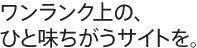 ワンランク上の、ひと味ちがうサイトを。